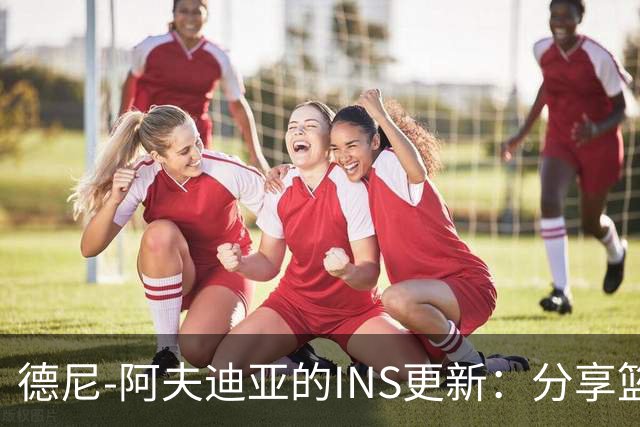 德尼-阿夫迪亚的INS更新：分享篮球生活与胶囊的乐趣！